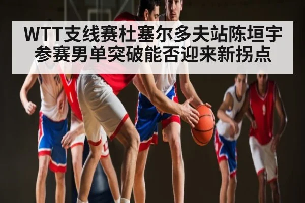 WTT支线赛杜塞尔多夫站陈垣宇参赛男单突破能否迎来新拐点 - kaiyun